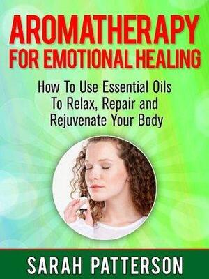 Aromatherapy for Emotional Healing: How To Use Essential Oils To Relax, Repair and Rejuvenate Your Mind and Body by Sarah Patterson