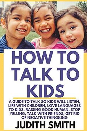 HOW TO TALK TO KIDS: A guide to talk so kids will listen, life with children, love languages to kids, raising good humans, stop yelling, talk with friends, get rid of negative thinking. by Judith Smith