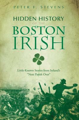 Hidden History of the Boston Irish: Little-Known Stories from Ireland's "Next Parish Over" by Peter F. Stevens