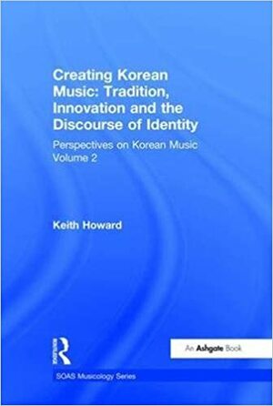 Korean Music Volume 2: Creating Korean Music: Tradition, Innovation And the Discourse of Identity by Keith Howard