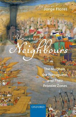 Unwanted Neighbours: The Mughals, the Portuguese, and Their Frontier Zones by Jorge Flores