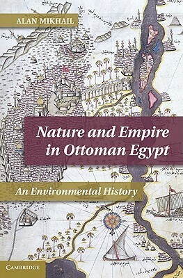 Nature and Empire in Ottoman Egypt: An Environmental History by Alan Mikhail