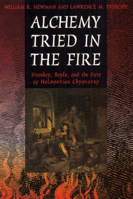 Alchemy Tried in the Fire: Starkey, Boyle, and the Fate of Helmontian Chymistry by William R. Newman, Lawrence M. Principe
