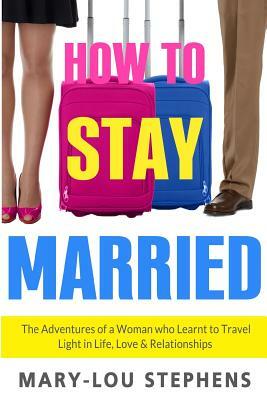 How To Stay Married: The Adventures of a Woman Who Learnt to Travel Light in Life, Love and Relationships by Mary-Lou Stephens