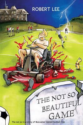 The Not So Beautiful Game: The not so true story of Muncaster United Football Club by Robert Lee