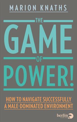 The Game of Power!: How to Navigate Successfully a Male-Dominated Environment by Marion Knaths