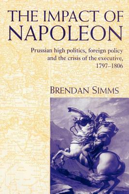 The Impact of Napoleon: Prussian High Politics, Foreign Policy and the Crisis of the Executive, 1797-1806 by Brendan Simms