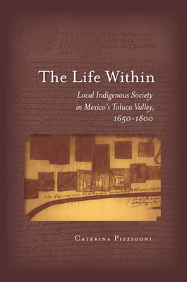 The Life Within: Local Indigenous Society in Mexico's Toluca Valley, 1650-1800 by Caterina Pizzigoni