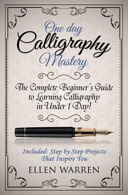 Calligraphy: One Day Calligraphy Mastery: The Complete Beginner's Guide to Learning Calligraphy in Under 1 Day! Included: Step by S by Ellen Warren