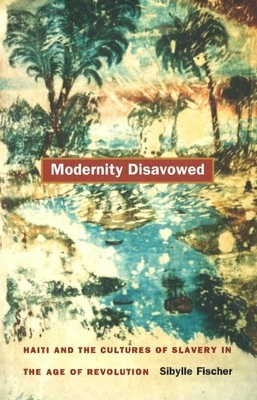 Modernity Disavowed: Haiti and the Cultures of Slavery in the Age of Revolution by Sibylle Fischer