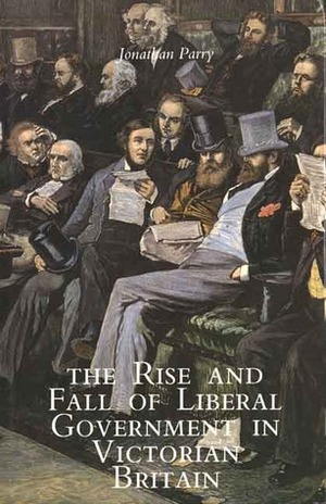 The Rise and Fall of Liberal Government in Victorian Britain by Jonathan Parry