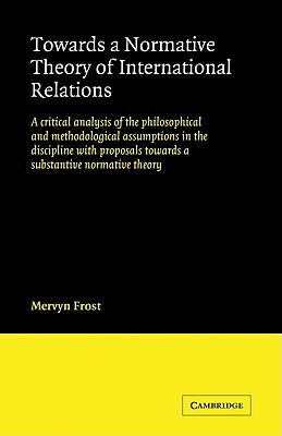 Towards a Normative Theory of International Relations: A Critical Analysis of the Philosophical and Methodological Assumptions in the Discipline with by Mervyn Frost