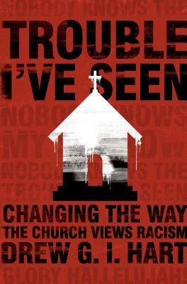 Trouble I've Seen: Changing the Way the Church Views Racism by Drew G. I. Hart