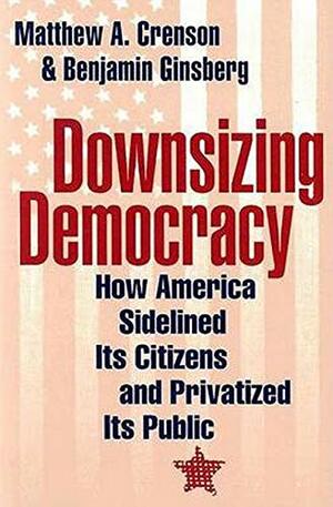 Downsizing Democracy: How America Sidelined Its Citizens and Privatized Its Public by Benjamin Ginsberg