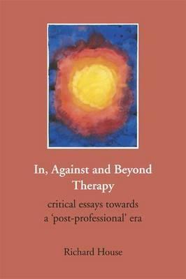 In, Against and Beyond Therapy: Critical Essays Towards a Post-Professional Era by Richard House