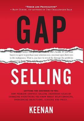 Gap Selling: Getting the Customer to Yes: How Problem-Centric Selling Increases Sales by Changing Everything You Know About Relationships, Overcoming Objections, Closing and Price by Keenan