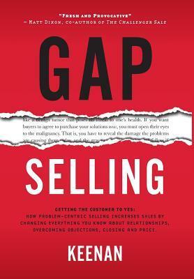 Gap Selling: Getting the Customer to Yes: How Problem-Centric Selling Increases Sales by Changing Everything You Know About Relationships, Overcoming Objections, Closing and Price by Keenan