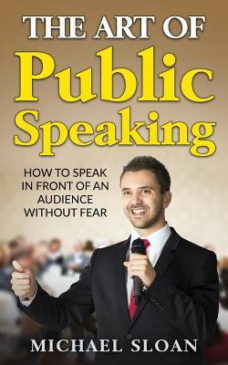 The Art Of Public Speaking: How To Speak In Front Of An Audience Without Fear by Michael Sloan