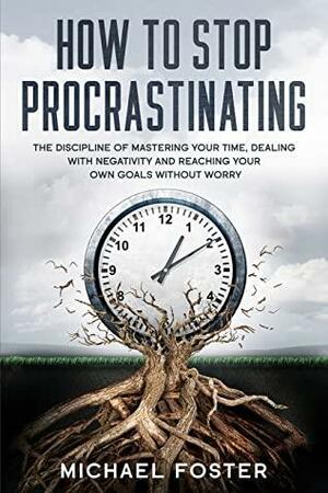 How To Stop Procrastinating: The Discipline of Mastering Your Time, Dealing With Negativity and Reaching Your Own Goals Without Worry by Michael Foster