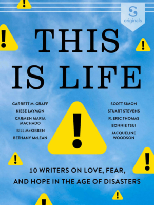 This Is Life: 10 Writers on Love, Fear, and Hope in the Age of Disasters by Kiese Laymon, Bethany McLean, Carmen Maria Machado, R. Eric Thomas, Bonnie Tsui, Garrett M. Graff, Bill McKibben, Stuart Stevens, Jacqueline Woodson, Scott Simon