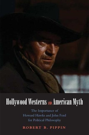 Hollywood Westerns and American Myth: The Importance of Howard Hawks and John Ford for Political Philosophy by Robert B. Pippin