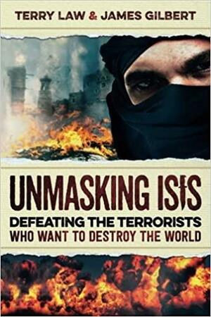 Unmasking ISIS: Defeating the Terrorists Who Want to Destroy the World by Terry Law, James Gilbert