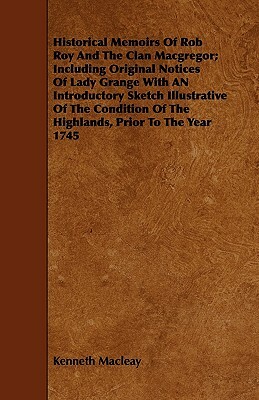 Historical Memoirs Of Rob Roy And The Clan Macgregor; Including Original Notices Of Lady Grange With AN Introductory Sketch Illustrative Of The Condit by Kenneth Macleay