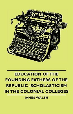 Education of the Founding Fathers of the Republic -Scholasticism in the Colonial Colleges by James Walsh