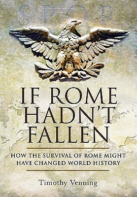 If Rome Hadn't Fallen: What Might Have Happened If the Western Empire Had Survived by Timothy Venning