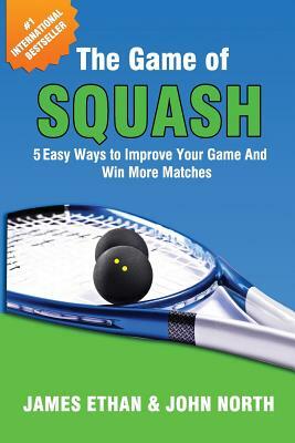 The Game Of Squash: 5 Easy Ways to Improve Your Game and Win More Matches by John North, James Ethan