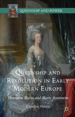 Queenship and Revolution in Early Modern Europe: Henrietta Maria and Marie Antoinette by Carolyn Harris