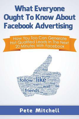 What Everyone Ought to Know about Facebook Advertising: How You Too Can Generate Hot Qualified Leads in the Next 20 Minutes with Facebook by Pete Mitchell