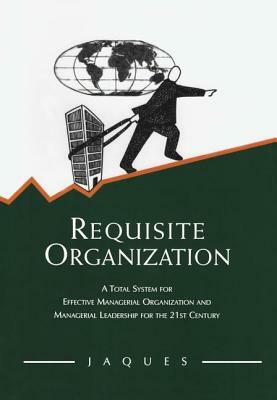 Requisite Organization: A Total System for Effective Managerial Organization and Managerial Leadership for the 21st Century by Elliott Jaques