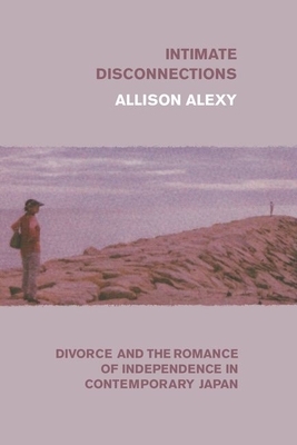 Intimate Disconnections: Divorce and the Romance of Independence in Contemporary Japan by Allison Alexy