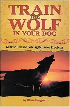 Train the Wolf in Your Dog: Genetic Clues to Solving Behavior Problems by Diane Morgan