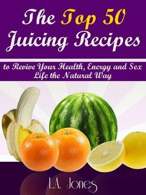 The Top 50 Juicing Recipes to Revive Your Health, Energy and Sex Life the Natural Way by L.A. Jones