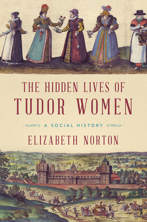 The Hidden Lives of Tudor Women: A Social History by Elizabeth Norton