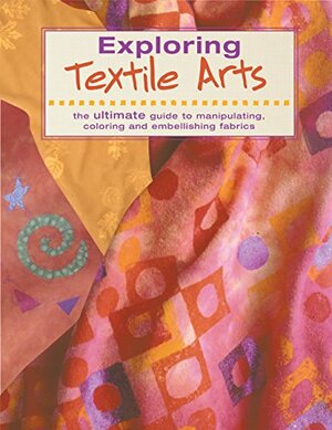 Exploring Textile Arts: The Ultimate Guide to Manipulating, Coloring and Embellishing Fabrics by Creative Publishing International