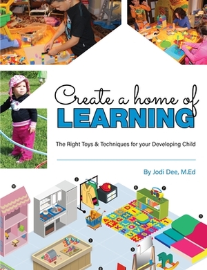 Create a Home of Learning: The Right Toys & Techniques for Your Developing Child by Jodi Dee