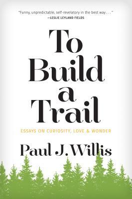 To Build a Trail: Essays on Curiosity, Love & Wonder by Paul J. Willis