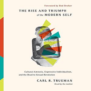 The Rise and Triumph of the Modern Self: Cultural Amnesia, Expressive Individualism, and the Road to Sexual Revolution by Carl R. Trueman