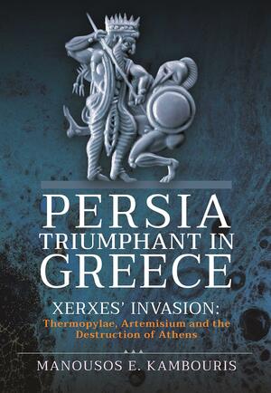 Persia Triumphant in Greece: Xerxes' Invasion; Thermopylae, Artemisium and the Destruction of Athens by Manousos E. Kambouris