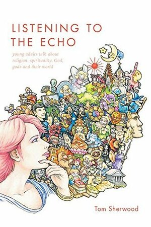 Listening to The Echo: young adults talk about religion, spirituality, God, gods and their world by Tom Sherwood