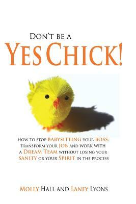 Don't Be a Yes Chick!: How to Stop Babysitting Your Boss, Work With a Dream Team and Transform Your Job, Without Losing Your Spirit or Sanity by Molly Hall, Laney Lyons