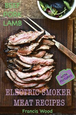 Electric Smoker Meat Recipes: Complete Guide, Tips & Tricks, Essential TOP recipes including Beef, Pork & Lamb (with pictures) by Francis Wood by Francis Wood