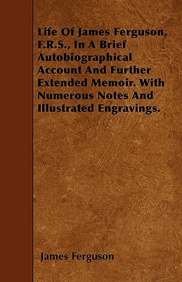 Life Of James Ferguson, F.R.S., In A Brief Autobiographical Account And Further Extended Memoir. With Numerous Notes And Illustrated Engravings. by James Ferguson