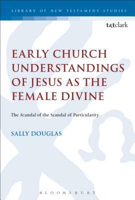 Early Church Understandings of Jesus as the Female Divine: The Scandal of the Scandal of Particularity by Sally Douglas