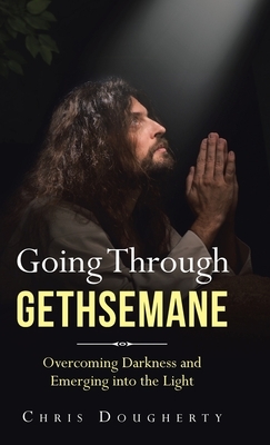Going Through Gethsemane: Overcoming Darkness and Emerging into the Light by Chris Dougherty