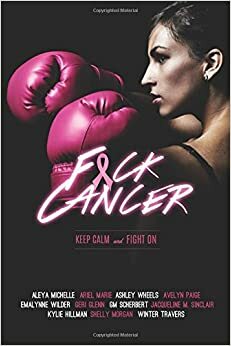 F*ck Cancer - An Anthology by Aleya Michelle, Ariel Marie, Kylie Hillman, G.M. Scherbert, Ashley Wheels, Avelyn Paige, Geri Glenn, Shelly Morgan, Shelly Morgan, Jacqueline M. Sinclair, Emalynne Wilder, Winter Travers