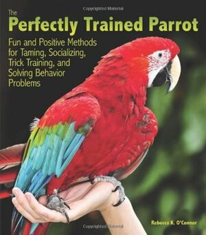 The Perfectly Trained Parrot: Fun and Positive Methods for Taming, Socializing, Trick Training, Release and Solving Behavior Problems by Rebecca K. O'Connor